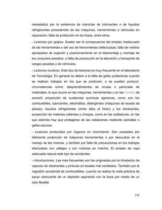 192
resbaladizo por la existencia de manchas de lubricantes o de líquidos
refrigerantes procedentes de las máquinas, herramientas o vehículos en
reparación; falta de protección en los fosos, entre otros.
- Lesiones por golpes. Suelen ser la consecuencia del empleo inadecuado
de las herramientas o del uso de herramientas defectuosas; falta de medios
apropiados de sujeción y posicionamiento en el desmontaje y montaje de
los conjuntos pesados, o falta de precaución en la elevación y transporte de
cargas pesadas y de vehículos.
- Lesiones oculares. Este tipo de lesiones es muy frecuente en el laboratorio
de Tecnología. En general se deben a la falta de gafas protectoras cuando
se realizan trabajos en los que se producen, o se pueden producir,
circunstancias como: desprendimientos de virutas o partículas de
materiales, lo que ocurre en las máquinas, herramientas y en las muelas de
esmeril; proyección de sustancias químicas agresivas, como son los
combustibles, lubricantes, electrolitos, detergentes (máquinas de lavado de
piezas), líquidos refrigerantes (entre ellos el freón) y los disolventes;
proyección de materias calientes o chispas, como en las soldaduras, en las
que además hay que protegerse de las radiaciones mediante pantallas o
gafas oscuras.
- Lesiones producidas por órganos en movimiento. Son causadas por
deficiente protección de máquinas herramientas o por descuidos en el
manejo de las mismas, y también por falta de precauciones en los trabajos
efectuados con utillajes o con motores en marcha. El empleo de ropa
adecuada reduce este tipo de accidentes.
- Intoxicaciones. Las más frecuentes son las originadas por la inhalación de
vapores de disolventes y pinturas en locales mal ventilados. También por la
ingestión accidental de combustibles, cuando se realiza la mala práctica de
sacar carburante de un depósito aspirando con la boca por medio de un
tubo flexible.
 