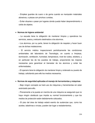 194
- Emplear guantes de cuero o de goma cuando se manipulen materiales
abrasivos, o piezas con pinchos o aristas.
- Evitar situarse o pasar por lugares donde pueda haber desprendimiento o
caída de objetos.
 Normas de higiene ambiental
- La escuela tiene la obligación de mantener limpios y operativos los
servicios, aseos y vestuario destinados a los alumnos.
- Los alumnos, por su parte, tienen la obligación de respetar y hacer buen
uso de dichas instalaciones.
- El servicio médico inspeccionará periódicamente las condiciones
ambientales del laboratorio de Tecnología, en cuanto a limpieza,
iluminación, ventilación, humedad, temperatura, nivel de ruidos, etcétera, y
en particular las de los puestos de trabajo, proponiendo las mejoras
necesarias para garantizar el bienestar de los alumnos y evitar las
enfermedades.
- El operario tiene la obligación de mantener limpio y ordenado su puesto de
trabajo, solicitando para ello los medios necesarios.
 Normas de seguridad aplicadas al manejo de herramientas y máquinas
- Bajo ningún concepto se hará uso de máquinas y herramientas sin estar
autorizado para ello.
- Previamente a la puesta en marcha de una máquina se asegurará que no
haya ningún obstáculo que impida su normal funcionamiento y que los
medios de protección están debidamente colocados.
- El piso del área de trabajo estará exento de sustancias que, como los
aceites, taladrinas o virutas, pueden dar lugar a resbalamientos.
 
