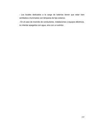 197
- Los locales dedicados a la carga de baterías tienen que estar bien
ventilados e iluminados con lámparas de tipo estanco.
- En el caso de incendio de conductores, instalaciones o equipos eléctricos,
no intentar apagarlos con agua, sino con un extintor.
 