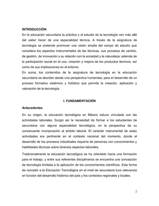 2
INTRODUCCIÓN
En la educación secundaria la práctica y el estudio de la tecnología van más allá
del saber hacer de una especialidad técnica. A través de la asignatura de
tecnología se pretende promover una visión amplia del campo de estudio que
considera los aspectos instrumentales de las técnicas, sus procesos de cambio,
de gestión, de innovación y su relación con la sociedad y la naturaleza; además de
la participación social en el uso, creación y mejora de los productos técnicos, así
como de sus implicaciones en el entorno.
En suma, los contenidos de la asignatura de tecnología en la educación
secundaria se abordan desde una perspectiva humanista, para el desarrollo de un
proceso formativo sistémico y holístico que permita la creación, aplicación y
valoración de la tecnología.
I. FUNDAMENTACIÓN
Antecedentes
En su origen, la educación tecnológica en México estuvo vinculada con las
actividades laborales. Surgió así la necesidad de formar a los estudiantes de
secundaria con alguna especialidad tecnológica, en la perspectiva de su
consecuente incorporación al ámbito laboral. El carácter instrumental de estas
actividades era pertinente en el contexto nacional del momento, donde el
desarrollo de los procesos industriales requería de personas con conocimientos y
habilidades técnicas sobre diversos aspectos laborales.
Tradicionalmente la educación tecnológica se ha orientado hacia una formación
para el trabajo, y entre sus referentes disciplinarios se encuentra una concepción
de tecnología limitada a la aplicación de los conocimientos científicos. Esta forma
de concebir a la Educación Tecnológica en el nivel de secundaria tuvo relevancia
en función del desarrollo histórico del país y los contextos regionales y locales.
 