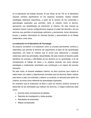 23
en la planeación del trabajo docente. El uso eficaz de las TIC en el laboratorio
requiere cambios significativos en los espacios escolares. Implica diseñar
estrategias didácticas específicas, a partir de la revisión de los contenidos y
aprendizajes esperados que permitan, tanto al maestro como al alumno,
aprovechar sus posibilidades de interacción al máximo. De esta manera es
necesario buscar nuevas configuraciones respecto al papel del docente y de sus
alumnos que permitan el aprendizaje autónomo y permanente, tomar decisiones,
buscar y analizar información en diversas fuentes y aprovecharla en el trabajo
colaborativo, entre otros.
La evaluación en el laboratorio de Tecnología
Se propone considerar a la evaluación como un proceso permanente, continuo y
sistemático que permita al docente dar seguimiento al logro de los aprendizajes
esperados, con base en criterios que le sirvan para seleccionar y recopilar
evidencias sobre las actividades desarrolladas. De esta manera el docente puede
identificar los avances y dificultades de los alumnos en su aprendizaje, a fin de
retroalimentar el trabajo de éstos y su práctica docente, así como planear
estrategias e implementar actividades que contribuyan a la mejora del proceso
educativo.
De este modo, el docente establece criterios, es decir acciones (que implica el
saber hacer con saber) y disposiciones concretas que los alumnos deben realizar
para llevar a cabo una actividad u obtener un producto, lo esencial para definir los
criterios, es tomar como referente los aprendizajes esperados.
Es necesario que la evaluación se lleve a cabo de manera continua durante el
desarrollo de las actividades que realicen los alumnos, e integre evidencias tales
como:
 Escritos sobre conclusiones de debates.
 Reportes de investigación y visitas guiadas.
 Resultados de entrevistas.
 Mapas conceptuales.
 