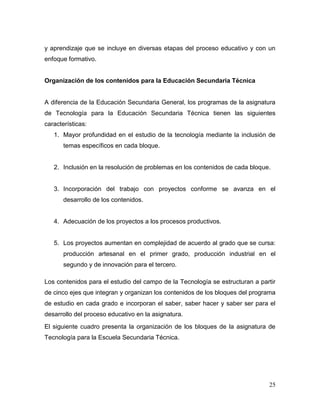 25
y aprendizaje que se incluye en diversas etapas del proceso educativo y con un
enfoque formativo.
Organización de los contenidos para la Educación Secundaria Técnica
A diferencia de la Educación Secundaria General, los programas de la asignatura
de Tecnología para la Educación Secundaria Técnica tienen las siguientes
características:
1. Mayor profundidad en el estudio de la tecnología mediante la inclusión de
temas específicos en cada bloque.
2. Inclusión en la resolución de problemas en los contenidos de cada bloque.
3. Incorporación del trabajo con proyectos conforme se avanza en el
desarrollo de los contenidos.
4. Adecuación de los proyectos a los procesos productivos.
5. Los proyectos aumentan en complejidad de acuerdo al grado que se cursa:
producción artesanal en el primer grado, producción industrial en el
segundo y de innovación para el tercero.
Los contenidos para el estudio del campo de la Tecnología se estructuran a partir
de cinco ejes que integran y organizan los contenidos de los bloques del programa
de estudio en cada grado e incorporan el saber, saber hacer y saber ser para el
desarrollo del proceso educativo en la asignatura.
El siguiente cuadro presenta la organización de los bloques de la asignatura de
Tecnología para la Escuela Secundaria Técnica.
 
