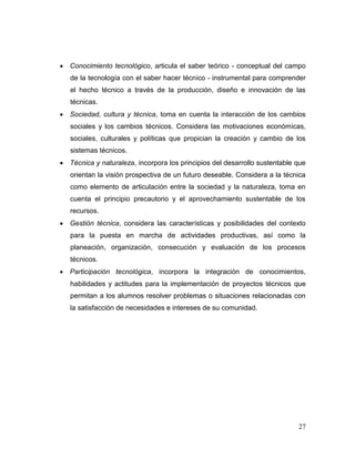 27
 Conocimiento tecnológico, articula el saber teórico - conceptual del campo
de la tecnología con el saber hacer técnico - instrumental para comprender
el hecho técnico a través de la producción, diseño e innovación de las
técnicas.
 Sociedad, cultura y técnica, toma en cuenta la interacción de los cambios
sociales y los cambios técnicos. Considera las motivaciones económicas,
sociales, culturales y políticas que propician la creación y cambio de los
sistemas técnicos.
 Técnica y naturaleza, incorpora los principios del desarrollo sustentable que
orientan la visión prospectiva de un futuro deseable. Considera a la técnica
como elemento de articulación entre la sociedad y la naturaleza, toma en
cuenta el principio precautorio y el aprovechamiento sustentable de los
recursos.
 Gestión técnica, considera las características y posibilidades del contexto
para la puesta en marcha de actividades productivas, así como la
planeación, organización, consecución y evaluación de los procesos
técnicos.
 Participación tecnológica, incorpora la integración de conocimientos,
habilidades y actitudes para la implementación de proyectos técnicos que
permitan a los alumnos resolver problemas o situaciones relacionadas con
la satisfacción de necesidades e intereses de su comunidad.
 