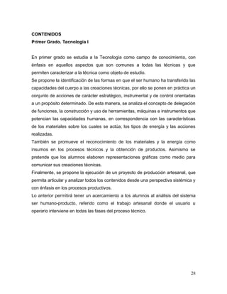 28
CONTENIDOS
Primer Grado. Tecnología I
En primer grado se estudia a la Tecnología como campo de conocimiento, con
énfasis en aquellos aspectos que son comunes a todas las técnicas y que
permiten caracterizar a la técnica como objeto de estudio.
Se propone la identificación de las formas en que el ser humano ha transferido las
capacidades del cuerpo a las creaciones técnicas, por ello se ponen en práctica un
conjunto de acciones de carácter estratégico, instrumental y de control orientadas
a un propósito determinado. De esta manera, se analiza el concepto de delegación
de funciones, la construcción y uso de herramientas, máquinas e instrumentos que
potencian las capacidades humanas, en correspondencia con las características
de los materiales sobre los cuales se actúa, los tipos de energía y las acciones
realizadas.
También se promueve el reconocimiento de los materiales y la energía como
insumos en los procesos técnicos y la obtención de productos. Asimismo se
pretende que los alumnos elaboren representaciones gráficas como medio para
comunicar sus creaciones técnicas.
Finalmente, se propone la ejecución de un proyecto de producción artesanal, que
permita articular y analizar todos los contenidos desde una perspectiva sistémica y
con énfasis en los procesos productivos.
Lo anterior permitirá tener un acercamiento a los alumnos al análisis del sistema
ser humano-producto, referido como el trabajo artesanal donde el usuario u
operario interviene en todas las fases del proceso técnico.
 