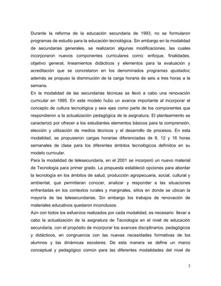 3
Durante la reforma de la educación secundaria de 1993, no se formularon
programas de estudio para la educación tecnológica. Sin embargo en la modalidad
de secundarias generales, se realizaron algunas modificaciones, las cuales
incorporaron nuevos componentes curriculares como: enfoque, finalidades,
objetivo general, lineamientos didácticos y elementos para la evaluación y
acreditación que se concretaron en los denominados programas ajustados;
además se propuso la disminución de la carga horaria de seis a tres horas a la
semana.
En la modalidad de las secundarias técnicas se llevó a cabo una renovación
curricular en 1995. En este modelo hubo un avance importante al incorporar el
concepto de cultura tecnológica y seis ejes como parte de los componentes que
respondieron a la actualización pedagógica de la asignatura. El planteamiento se
caracterizó por ofrecer a los estudiantes elementos básicos para la comprensión,
elección y utilización de medios técnicos y el desarrollo de procesos. En esta
modalidad, se propusieron cargas horarias diferenciadas de 8, 12 y 16 horas
semanales de clase para los diferentes ámbitos tecnológicos definidos en su
modelo curricular.
Para la modalidad de telesecundaria, en el 2001 se incorporó un nuevo material
de Tecnología para primer grado. La propuesta estableció opciones para abordar
la tecnología en los ámbitos de salud, producción agropecuaria, social, cultural y
ambiental, que permitieran conocer, analizar y responder a las situaciones
enfrentadas en los contextos rurales y marginales, sitios en donde se ubican la
mayoría de las telesecundarias. Sin embargo los trabajos de renovación de
materiales educativos quedaron inconclusos.
Aún con todos los esfuerzos realizados por cada modalidad, es necesario llevar a
cabo la actualización de la asignatura de Tecnología en el nivel de educación
secundaria, con el propósito de incorporar los avances disciplinarios, pedagógicos
y didácticos, en congruencia con las nuevas necesidades formativas de los
alumnos y las dinámicas escolares. De esta manera se define un marco
conceptual y pedagógico común para las diferentes modalidades del nivel de
 