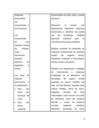 43
maquinas
herramienta:
sus
componentes y
sus funciones.
Los
componentes
de una
máquina: fuente
de energía,
motor,
transmisión,
actuador,
sistemas de
regulación y
control.
Los tipos de
máquina
herramienta y
su clasificación:
 Para dar
forma por
arranque de
viruta.
 Para dar
forma
mediante
herramientas de corte, trazo y ajuste
de banco.
Demostrar la función que
desempeñan diferentes máquinas
herramienta e identificar las partes
que las constituyen. Realizar
ejercicios prácticos para la
manufactura de piezas metálicas.
Realizar prácticas de ensamble de
máquinas herramientas de pequeña
escala. Se sugieren tornos;
fresadoras verticales y horizontales;
sierras circular y de banda.
Realizar una clasificación o catálogo
de herramientas y máquinas
empleadas en el laboratorio de
tecnología. Se sugiere: tornillo
ajustador de banco, martillos (de
bola, de bola blanda), troqueles para
marcar metales, sierra de mano,
seguetas, cinceles (de nariz
redondeada o para ranurar, de punta
de diamante), limas (de picadura
sencilla o musas, de picadura
cruzada, bastarda, entrefina,
extrafina), machuelos de mano
 