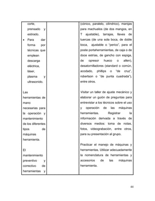 44
corte,
prensado y
estirado.
 Para dar
forma por
técnicas que
emplean
descarga
eléctrica,
láser,
plasma y
ultrasonido.
Las
herramientas de
mano
necesarias para
la operación y
mantenimiento
de los diferentes
tipos de
máquinas
herramienta.
El
mantenimiento
preventivo y
correctivo de
herramientas y
(cónico, paralelo, cilíndrico), manijas
para machuelos (de dos mangos, en
T ajustable), tarrajas, llaves de
tuercas (de una sola boca, de doble
boca, ajustable o “perico”, para el
poste portaherramientas, de caja o de
doce estrías, de gancho con espiga,
de opresor hueco o allen),
desatornilladores (standard o común,
acodado, phillips o “de cruz”,
robertson o “de punta cuadrada”),
entre otros.
Visitar un taller de ajuste mecánico y
elaborar un guión de preguntas para
entrevistar a los técnicos sobre el uso
y operación de las máquinas
herramientas. Registrar la
información derivada a través de
diversos medios: toma de notas,
fotos, videograbación, entre otros,
para su presentación al grupo.
Practicar el manejo de máquinas y
herramientas. Utilizar adecuadamente
la nomenclatura de herramientas y
accesorios de las máquinas
herramienta.
 