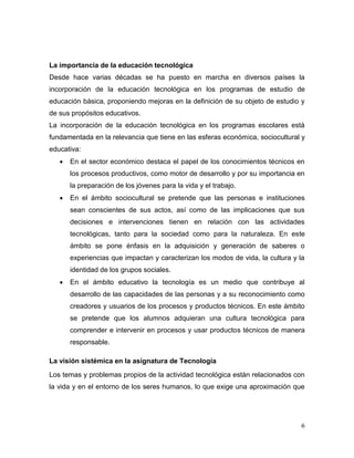 6
La importancia de la educación tecnológica
Desde hace varias décadas se ha puesto en marcha en diversos países la
incorporación de la educación tecnológica en los programas de estudio de
educación básica, proponiendo mejoras en la definición de su objeto de estudio y
de sus propósitos educativos.
La incorporación de la educación tecnológica en los programas escolares está
fundamentada en la relevancia que tiene en las esferas económica, sociocultural y
educativa:
 En el sector económico destaca el papel de los conocimientos técnicos en
los procesos productivos, como motor de desarrollo y por su importancia en
la preparación de los jóvenes para la vida y el trabajo.
 En el ámbito sociocultural se pretende que las personas e instituciones
sean conscientes de sus actos, así como de las implicaciones que sus
decisiones e intervenciones tienen en relación con las actividades
tecnológicas, tanto para la sociedad como para la naturaleza. En este
ámbito se pone énfasis en la adquisición y generación de saberes o
experiencias que impactan y caracterizan los modos de vida, la cultura y la
identidad de los grupos sociales.
 En el ámbito educativo la tecnología es un medio que contribuye al
desarrollo de las capacidades de las personas y a su reconocimiento como
creadores y usuarios de los procesos y productos técnicos. En este ámbito
se pretende que los alumnos adquieran una cultura tecnológica para
comprender e intervenir en procesos y usar productos técnicos de manera
responsable.
La visión sistémica en la asignatura de Tecnología
Los temas y problemas propios de la actividad tecnológica están relacionados con
la vida y en el entorno de los seres humanos, lo que exige una aproximación que
 