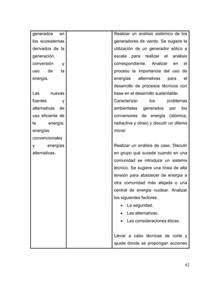 62
generados en
los ecosistemas
derivados de la
generación,
conversión y
uso de la
energía.
Las nuevas
fuentes y
alternativas de
uso eficiente de
la energía:
energías
convencionales
y energías
alternativas.
Realizar un análisis sistémico de los
generadores de viento. Se sugiere la
utilización de un generador eólico a
escala para realizar el análisis
correspondiente. Analizar en el
proceso la importancia del uso de
energías alternativas para el
desarrollo de procesos técnicos con
base en el desarrollo sustentable.
Caracterizar los problemas
ambientales generados por los
conversores de energía (atómica,
radiactiva y otras) y discutir un dilema
moral.
Realizar un análisis de caso. Discutir
en grupo qué sucede cuando en una
comunidad se introduce un sistema
técnico. Se sugiere una línea de alta
tensión para abastecer de energía a
otra comunidad más alejada o una
central de energía nuclear. Analizar
los siguientes factores:
 La seguridad.
 Las alternativas.
 Las consideraciones éticas.
Llevar a cabo técnicas de corte y
ajuste donde se propongan acciones
 