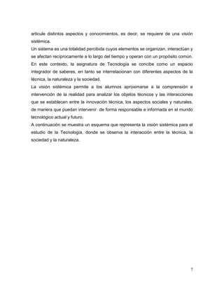 7
articule distintos aspectos y conocimientos, es decir, se requiere de una visión
sistémica.
Un sistema es una totalidad percibida cuyos elementos se organizan, interactúan y
se afectan recíprocamente a lo largo del tiempo y operan con un propósito común.
En este contexto, la asignatura de Tecnología se concibe como un espacio
integrador de saberes, en tanto se interrelacionan con diferentes aspectos de la
técnica, la naturaleza y la sociedad.
La visión sistémica permite a los alumnos aproximarse a la comprensión e
intervención de la realidad para analizar los objetos técnicos y las interacciones
que se establecen entre la innovación técnica, los aspectos sociales y naturales,
de manera que puedan intervenir de forma responsable e informada en el mundo
tecnológico actual y futuro.
A continuación se muestra un esquema que representa la visión sistémica para el
estudio de la Tecnología, donde se observa la interacción entre la técnica, la
sociedad y la naturaleza.
 