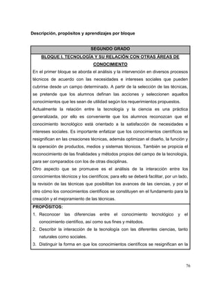 76
Descripción, propósitos y aprendizajes por bloque
SEGUNDO GRADO
BLOQUE I. TECNOLOGÍA Y SU RELACIÓN CON OTRAS ÁREAS DE
CONOCIMIENTO
En el primer bloque se aborda el análisis y la intervención en diversos procesos
técnicos de acuerdo con las necesidades e intereses sociales que pueden
cubrirse desde un campo determinado. A partir de la selección de las técnicas,
se pretende que los alumnos definan las acciones y seleccionen aquellos
conocimientos que les sean de utilidad según los requerimientos propuestos.
Actualmente la relación entre la tecnología y la ciencia es una práctica
generalizada, por ello es conveniente que los alumnos reconozcan que el
conocimiento tecnológico está orientado a la satisfacción de necesidades e
intereses sociales. Es importante enfatizar que los conocimientos científicos se
resignifican en las creaciones técnicas, además optimizan el diseño, la función y
la operación de productos, medios y sistemas técnicos. También se propicia el
reconocimiento de las finalidades y métodos propios del campo de la tecnología,
para ser comparados con los de otras disciplinas.
Otro aspecto que se promueve es el análisis de la interacción entre los
conocimientos técnicos y los científicos; para ello se deberá facilitar, por un lado,
la revisión de las técnicas que posibilitan los avances de las ciencias, y por el
otro cómo los conocimientos científicos se constituyen en el fundamento para la
creación y el mejoramiento de las técnicas.
PROPÓSITOS:
1. Reconocer las diferencias entre el conocimiento tecnológico y el
conocimiento científico, así como sus fines y métodos.
2. Describir la interacción de la tecnología con las diferentes ciencias, tanto
naturales como sociales.
3. Distinguir la forma en que los conocimientos científicos se resignifican en la
 