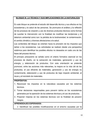 95
BLOQUE III. LA TÉCNICA Y SUS IMPLICACIONES EN LA NATURALEZA
En este bloque se pretende el estudio del desarrollo técnico y sus efectos en los
ecosistemas y la salud de las personas. Se promueve el análisis y la reflexión
de los procesos de creación y uso de diversos productos técnicos como formas
de suscitar la intervención con la finalidad de modificar las tendencias y el
deterioro ambiental como son: la pérdida de la biodiversidad, la contaminación,
el cambio climático y diversas afectaciones a la salud.
Los contenidos del bloque se orientan hacia la previsión de los impactos que
dañan a los ecosistemas. Las actividades se realizan desde una perspectiva
sistémica para identificar los posibles efectos no deseados en cada una de las
fases del proceso técnico.
El principio precautorio se señala como el criterio formativo esencial en los
procesos de diseño, en la extracción de materiales, generación y uso de
energía, y elaboración de productos. Con esta orientación se pretende
promover, entre las acciones más relevantes, la mejora en la vida útil de los
productos, el uso eficiente de materiales, generación y uso de energía no
contaminante, elaboración y uso de productos de bajo impacto ambiental, el
reuso y el reciclado de materiales.
PROPÓSITOS:
1. Reconocer los impactos en la naturaleza causados por los sistemas
técnicos.
2. Tomar decisiones responsables para prevenir daños en los ecosistemas
generados por la operación de los sistemas técnicos y el uso de productos.
3. Proponer mejoras en los sistemas técnicos con la finalidad de prevenir
riesgos.
APRENDIZAJES ESPERADOS:
 Identifican las posibles modificaciones en el entorno causadas por la
 
