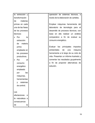 98
la extracción y
transformación
de materias
primas en cada
una de las fases
de los procesos
técnicos:
 Por la
extracción
de materia
prima
empleada en
los procesos
productivos.
 Por el
consumo
energético
empleado
por las
máquinas,
herramientas
y sistemas
de control.
Las
afectaciones a
la naturaleza a
consecuencia
de la
operación de sistemas técnicos, a
través de la elaboración de carteles.
Emplear máquinas herramienta del
laboratorio de tecnología para el
desarrollo de procesos técnicos, con
base en ello realizar un análisis
comparativo a fin de evaluar su
consumo energético.
Evaluar los principales impactos
ambientales de una máquina
herramienta a lo largo de su ciclo de
vida. Presentar un informe ilustrado y
comentar los resultados grupalmente
a fin de proponer alternativas de
solución.
 