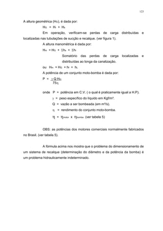 123
A altura geométrica (HG), é dada por:
HG = Hr + Hs
Em operação, verificam-se perdas de carga distribuídas e
localizadas nas tubulações de sucção e recalque. (ver figura 1).
A altura manométrica é dada por:
Hm = HG + hs + hr
Somatório das perdas de carga localizadas e
distribuídas ao longa da canalização.
ou Hm = HG + hf + hL
A potência de um conjunto moto-bomba é dada por:
P = Q Hm
75
onde P = potência em C.V. ( o qual é praticamente igual a H.P).
= peso específico do líquido em Kgf/m³.
Q = vazão a ser bombeada (em m³/s).
= rendimento do conjunto moto-bomba.
= motor x bomba (ver tabela 5)
OBS: as potências dos motores comerciais normalmente fabricados
no Brasil. (ver tabela 5).
A fórmula acima nos mostra que o problema do dimensionamento de
um sistema de recalque (determinação do diâmetro e da potência da bomba) é
um problema hidraulicamente indeterminado.
 