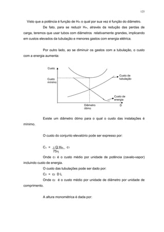 125
Visto que a potência é função de Hm o qual por sua vez é função do diâmetro.
De fato, para se reduzir Hm, através da redução das perdas de
carga, teremos que usar tubos com diâmetros relativamente grandes, implicando
em custos elevados da tubulação e menores gastos com energia elétrica.
Por outro lado, ao se diminuir os gastos com a tubulação, o custo
com a energia aumenta:
Existe um diâmetro ótimo para o qual o custo das instalações é
mínimo.
O custo do conjunto elevatório pode ser expresso por:
C1 = Q Hm c1
75
Onde c1 é o custo médio por unidade de potência (cavalo-vapor)
incluindo custo de energia.
O custo das tubulações pode ser dado por:
C2 = c2 D L
Onde c2 é o custo médio por unidade de diâmetro por unidade de
comprimento.
A altura monométrica é dada por:
Custo
Custo
mínimo
Diâmetro
ótimo
D
Custo de
energia
Custo de
tubulação
 