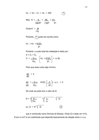 126
Hm = HG + hf = HG + KQ² 1
Mas K = fL = 8fL = K’L
2gDA² ²gD D
Onde K’ = 8f
²g
Portanto, 1 pode ser escrita como:
Hm = HG + K’Q²L
D
Portanto, o custo total da instalação é dado por:
C = C1 + C2
C = Q c1 HG + K’Q²L + c2 DL
75 D
Para que esse custo seja mínimo:
dC = 0
dD
dC = Q c1 K’Q²L - 5 + c2 L = 0
dD 75 D
De onde se pode tirar o valor de D:
D = K’ c1 Q
15 c2
ou D = K* Q 2
que é conhecida como fórmula de Bresse. Onde Q é dado em m³/s,
D em m e K* é um coeficiente que depende basicamente da relação entre c1 e c2.
 
