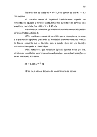 127
No Brasil tem se usado 0,9 < K* < 1,4 e é comum se usar K* = 1,3
nos projetos.
O diâmetro comercial disponível imediatamente superior ao
fornecido pela equação 2 deve ser usado, tomando o cuidado de se certificar se a
velocidade nas tubulações; 0,60 < V < 2,40 m/s.
Os diâmetros comerciais geralmente disponíveis no mercado podem
ser encontrados na tabela 5.
OBS: o diâmetro comercial escolhido para a tubulação de recalque
é o que mais se aproxima (para mais ou menos) do diâmetro dado pela fórmula
de Bresse enquanto que o diâmetro para a sucção deve ser um diâmetro
imediatamente superior ao de recalque.
Para instalações que funcionam apenas algumas horas por dia,
admitem-se velocidades superiores ao intervalo dado e, para estas instalações, a
ABNT (NB-92/66) aconselha:
D = 0,587 n ² Q
Onde n é o número de horas de funcionamento da bomba.
 