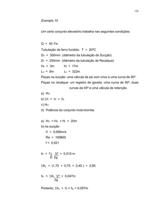 128
Exemplo 10
Um certo conjunto elevatório trabalha nas seguintes condições:
Q = 40 /s
Tubulação de ferro fundido. T = 20ºC
Ds = 300mm (diâmetro da tubulação de Sucção)
Dr = 250mm (diâmetro da tubulação de Recalque)
Hs = 3m Hr = 17m
Ls = 9m Lr = 322m
Peças na sucção: uma válvula de pé com crivo e uma curva de 90º.
Peças no recalque: um registro de gaveta, uma curva de 90º, duas
curvas de 45º e uma válvula de retenção.
a) HG
b) h = hf + hL
c) Hm
d) Potência do conjunto moto-bomba
a) HG = HS + Hr = 20m
b) na sucção
V = 0,566m/s
Re = 169800
f = 0,021
hf = f L V² = 0,010 m
D 2g
KL = (1,75 + 0,75 + 0,40 ) = 2,90
hL = KL V² = 0,047m
2g
Portanto, hs = hf + hL = 0,057m
 