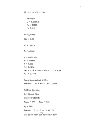 131
b) HG = HS + Hr = 13m
na sucção
V = 0,566m/s
Re = 84883
f = 0,025
hf = 0,019 m
KL = 3,15
hL = 0,047m
No recalque:
V = 0,815 m/s
Re = 101859
f = 0,026
hf = 0,141m
KL = 2,75 + 0,40 + 0,20 + 1,00 = 4,35
hL = 0,147m
Perda de carga total: 0,35m
Portanto: Hm = HG + h = 13,35m
Potência do motor:
= bomba x motor
Usando a tabela 5:
bomba = 0,66 motor = 0,72
= 0,48
Portanto: P = Q Hm = 3,71 CV
75
Usa-se um motor com potência de 5CV.
 