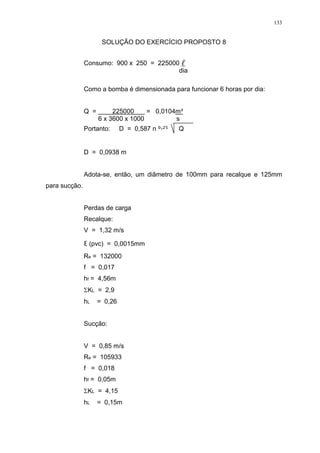 133
SOLUÇÃO DO EXERCÍCIO PROPOSTO 8
Consumo: 900 x 250 = 225000
dia
Como a bomba é dimensionada para funcionar 6 horas por dia:
Q = 225000 = 0,0104m³
6 x 3600 x 1000 s
Portanto: D = 0,587 n ² Q
D = 0,0938 m
Adota-se, então, um diâmetro de 100mm para recalque e 125mm
para sucção.
Perdas de carga
Recalque:
V = 1,32 m/s
(pvc) = 0,0015mm
Re = 132000
f = 0,017
hf = 4,56m
KL = 2,9
hL = 0,26
Sucção:
V = 0,85 m/s
Re = 105933
f = 0,018
hf = 0,05m
KL = 4,15
hL = 0,15m
 