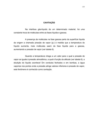 135
CAVITAÇÃO
Na interface gás-líquido de um determinado material, há uma
constante troca de moléculas entre as fases líquida e gasosa.
A presença de moléculas na fase gasosa perto da superfície líquida
da origem a chamada pressão de vapor (pv) à medida que a temperatura do
líquido aumenta, mais moléculas saem da fase líquida para a gasosa,
aumentando a pressão de vapor (ver tabela 6).
Quando a temperatura chega a um valor para o qual a pressão de
vapor se iguala à pressão atmosférica, a qual é função da altitude (ver tabela 6), a
ebulição do líquido acontece! Em condutos fechados e em bombas, a água
vaporiza nos pontos onde a pressão atinge valores inferiores à pressão de vapor,
este fenômeno é conhecido como cavitação.
 