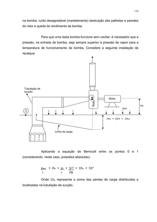 138
na bomba, ruído desagradável (martelamento) destruição das palhetas e paredes
do rotor e queda do rendimento da bomba.
Para que uma dada bomba funcione sem cavitar, é necessário que a
pressão, na entrada da bomba, seja sempre superior à pressão de vapor para a
temperatura de funcionamento da bomba. Considere a seguinte instalação de
recalque.
Aplicando a equação de Bernoulli entre os pontos 0 e 1
(considerando, neste caso, pressões absolutas).
patm = Hs + p1 + V1² + hs + h*
2g
Onde hs representa a soma das perdas de carga distribuídas e
localizadas na tubulação de sucção.
Motor
patm
Linha de carga
Rotor
Hs
Tubulação de
sucção
hs = ( hf + hL)
1
 