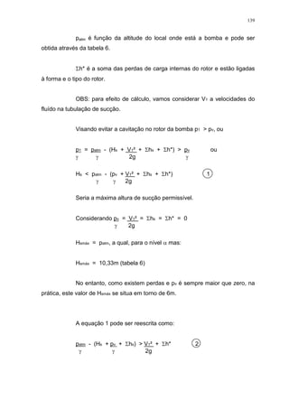 139
patm é função da altitude do local onde está a bomba e pode ser
obtida através da tabela 6.
h* é a soma das perdas de carga internas do rotor e estão ligadas
à forma e o tipo do rotor.
OBS: para efeito de cálculo, vamos considerar V1 a velocidades do
fluído na tubulação de sucção.
Visando evitar a cavitação no rotor da bomba p1 > pv, ou
p1 = patm - (Hs + V1² + hs + h*) > pv ou
2g
Hs < patm - (pv + V1² + hs + h*) 1
2g
Seria a máxima altura de sucção permissível.
Considerando pv = V1² = hs = h* = 0
2g
Hsmáx = patm, a qual, para o nível mas:
Hsmáx = 10,33m (tabela 6)
No entanto, como existem perdas e pv é sempre maior que zero, na
prática, este valor de Hsmáx se situa em torno de 6m.
A equação 1 pode ser reescrita como:
patm - (Hs + pv + hs) > V1² + h* 2
2g
 