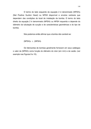 140
O termo do lado esquerdo da equação 2 é denominado (NPSH)d
(Net Positive Suction Head) ou NPSH disponível e envolve variáveis que
dependem das condições do local de instalação da bomba. O termo do lado
direito da equação 2 é denominado (NPSH)r ou NPSH requerido e depende do
diâmetro da tubulação de sucção e de características geométricas e do tipo de
bomba.
Nós podemos então afirmar que a bomba não cavitará se:
(NPSH)d (NPSH)r
Os fabricantes de bombas geralmente fornecem em seus catálogos
o valor de (NPSH)r como função do diâmetro do rotor (em mm) e da vazão. (ver
exemplo nas Figuras 9 e 10).
 