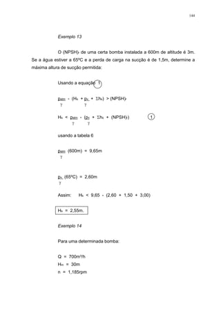 144
Exemplo 13
O (NPSH)r de uma certa bomba instalada a 600m de altitude é 3m.
Se a água estiver a 65ºC e a perda de carga na sucção é de 1,5m, determine a
máxima altura de sucção permitida:
Usando a equação 1
patm - (Hs + pv + hs) > (NPSH)r
Hs < patm - (pv + hs + (NPSH)r) 1
usando a tabela 6
patm (600m) = 9,65m
pv (65ºC) = 2,60m
Assim: Hs < 9,65 - (2,60 + 1,50 + 3,00)
Hs = 2,55m.
Exemplo 14
Para uma determinada bomba:
Q = 700m³/h
Hm = 30m
n = 1,185rpm
 
