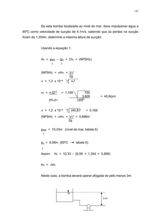 145
Se esta bomba localizada ao nível do mar, deve impulsionar água a
85ºC como velocidade de sucção de 4,1m/s, sabendo que as perdas na sucção
foram de 1,354m, determine a máxima altura de sucção:
Usando a equação 1:
Hs < patm - (pv + hs + (NPSH)r)
(NPSH)r = Hm + V1²
2g
= 1,2 x 10 ³ ³ ns
ns = n Q = 1,185 700
3.600 = 40,8rpm
(Hm) (30)
= 1,2 x 10 ³ ³ (40,8) = 0,168
(NPSH)r = Hm + V1² = 5,896m
2g
patm = 10,33m (nível do mar, tabela 6)
pv = 6,08m (85ºC tabela 6)
Assim: Hs < 10,33 - (6,08 + 1,354 + 5,896)
Hs < -3m
Neste caso, a bomba deverá operar afogada de pelo menos 3m.
3 m
1/2
3/4 3/4
 