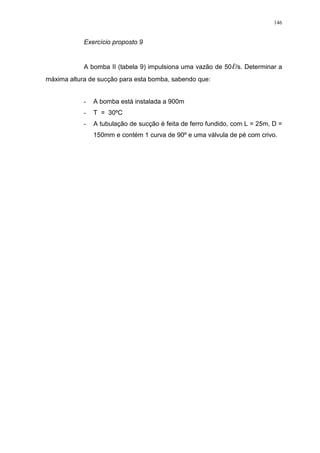146
Exercício proposto 9
A bomba II (tabela 9) impulsiona uma vazão de 50 /s. Determinar a
máxima altura de sucção para esta bomba, sabendo que:
- A bomba está instalada a 900m
- T = 30ºC
- A tubulação de sucção é feita de ferro fundido, com L = 25m, D =
150mm e contém 1 curva de 90º e uma válvula de pé com crivo.
 