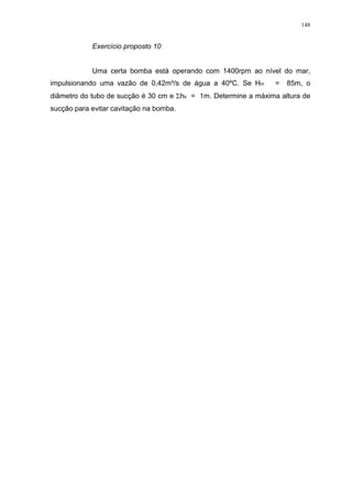 148
Exercício proposto 10
Uma certa bomba está operando com 1400rpm ao nível do mar,
impulsionando uma vazão de 0,42m³/s de água a 40ºC. Se Hm = 85m, o
diâmetro do tubo de sucção é 30 cm e hs = 1m. Determine a máxima altura de
sucção para evitar cavitação na bomba.
 