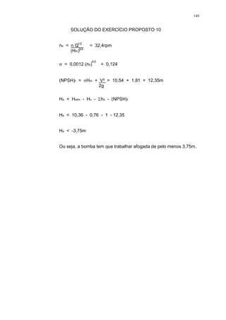 149
SOLUÇÃO DO EXERCÍCIO PROPOSTO 10
ns = n Q = 32,4rpm
(Hm)
= 0,0012 (ns) = 0,124
(NPSH)r = Hm + V² = 10,54 + 1,81 = 12,35m
2g
Hs < Hatm - Hv - hs - (NPSH)r
Hs < 10,36 - 0,76 - 1 - 12,35
Hs < -3,75m
Ou seja, a bomba tem que trabalhar afogada de pelo menos 3,75m.
1/2
3/4
4/3
 