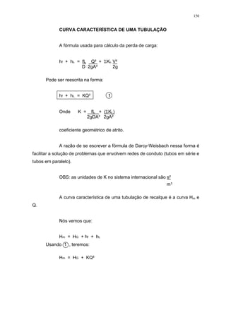 150
CURVA CARACTERÍSTICA DE UMA TUBULAÇÃO
A fórmula usada para cálculo da perda de carga:
hf + hL = fL Q² + KL V²
D 2gA² 2g
Pode ser reescrita na forma:
hf + hL = KQ² 1
Onde K = fL + ( KL)
2gDA² 2gA²
coeficiente geométrico de atrito.
A razão de se escrever a fórmula de Darcy-Weisbach nessa forma é
facilitar a solução de problemas que envolvem redes de conduto (tubos em série e
tubos em paralelo).
OBS: as unidades de K no sistema internacional são s²
m
A curva característica de uma tubulação de recalque é a curva Hm e
Q.
Nós vemos que:
Hm = HG + hf + hL
Usando 1 , teremos:
Hm = HG + KQ²
 