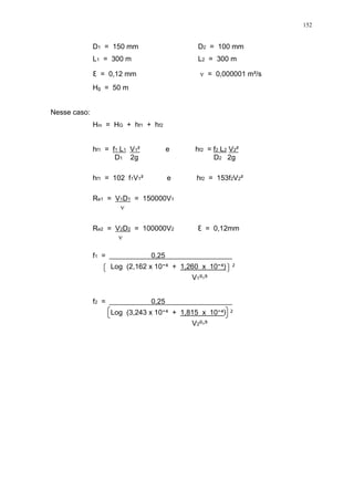 152
D1 = 150 mm D2 = 100 mm
L1 = 300 m L2 = 300 m
= 0,12 mm = 0,000001 m²/s
Hg = 50 m
Nesse caso:
Hm = HG + hf1 + hf2
hf1 = f1 L1 V1² e hf2 = f2 L2 V2²
D1 2g D2 2g
hf1 = 102 f1V1² e hf2 = 153f2V2²
Re1 = V1D1 = 150000V1
Re2 = V2D2 = 100000V2 = 0,12mm
f1 = 0,25
Log (2,162 x 10 + 1,260 x 10 ) ²
V1
f2 = 0,25
Log (3,243 x 10 + 1,815 x 10 ) ²
V2
 