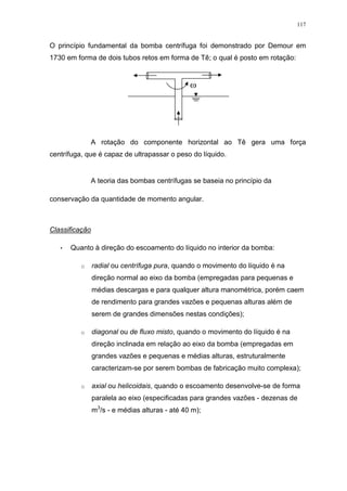 117
O princípio fundamental da bomba centrífuga foi demonstrado por Demour em
1730 em forma de dois tubos retos em forma de Tê; o qual é posto em rotação:
A rotação do componente horizontal ao Tê gera uma força
centrífuga, que é capaz de ultrapassar o peso do líquido.
A teoria das bombas centrífugas se baseia no princípio da
conservação da quantidade de momento angular.
Classificação
• Quanto à direção do escoamento do líquido no interior da bomba:
o radial ou centrífuga pura, quando o movimento do líquido é na
direção normal ao eixo da bomba (empregadas para pequenas e
médias descargas e para qualquer altura manométrica, porém caem
de rendimento para grandes vazões e pequenas alturas além de
serem de grandes dimensões nestas condições);
o diagonal ou de fluxo misto, quando o movimento do líquido é na
direção inclinada em relação ao eixo da bomba (empregadas em
grandes vazões e pequenas e médias alturas, estruturalmente
caracterizam-se por serem bombas de fabricação muito complexa);
o axial ou helicoidais, quando o escoamento desenvolve-se de forma
paralela ao eixo (especificadas para grandes vazões - dezenas de
m3
/s - e médias alturas - até 40 m);
 
