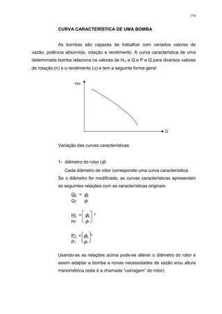 154
CURVA CARACTERÍSTICA DE UMA BOMBA
As bombas são capazes de trabalhar com variados valores de
vazão, potência absorvida, rotação e rendimento. A curva característica de uma
determinada bomba relaciona os valores de Hm e Q e P e Q para diversos valores
de rotação (n) e o rendimento ( ) e tem a seguinte forma geral:
Variação das curvas características:
1- diâmetro do rotor ( )
Cada diâmetro de rotor corresponde uma curva caracterísitica.
Se o diâmetro for modificado, as curvas características apresentam
as seguintes relações com as características originais:
Q2 = 2
Q1 1
H2 = 2 ²
H1 1
P2 = 2 ³
P1 1
Usando-se as relações acima pode-se alterar o diâmetro do rotor e
assim adaptar a bomba a novas necessidades de vazão e/ou altura
manométrica (esta é a chamada “usinagem” do rotor)
Q
Hm
 