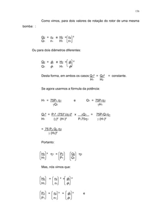 156
Como vimos, para dois valores de rotação do rotor de uma mesma
bomba: :
Q2 = n2 e H2 = n2 ²
Q1 n1 H1 n1
Ou para dois diâmetros diferentes:
Q2 = 2 e H2 = 2 ²
Q1 1 H1 1
Desta forma, em ambos os casos Q1² = Q2² = constante.
H1 H2
Se agora usarmos a fórmula da potência:
H1 = 75P1 1 e Q1 = 75P1 1
Q1 H1
Q1² = P1² (75)² ( 1)² x Q1 = 75P1Q1 1
H1 ( )² (H1)² P175 1 (H1)²
= 75 P2 Q2 2
(H2)²
Portanto:
H2 ² 1 = P2 Q2 2
H1 P1 Q1
Mas, nós vimos que:
H2 = n2 ² = 2 ²
H1 n1 1
P2 = n2 ³ = 2 ³ e
P1 n1 1
 