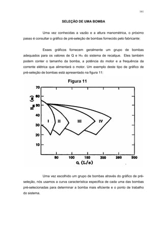 161
SELEÇÃO DE UMA BOMBA
Uma vez conhecidas a vazão e a altura manométrica, o próximo
passo é consultar o gráfico de pré-seleção de bombas fornecido pelo fabricante:
Esses gráficos fornecem geralmente um grupo de bombas
adequados para os valores de Q e Hm do sistema de recalque. Eles também
podem conter o tamanho da bomba, a potência do motor e a frequência da
corrente elétrica que alimentará o motor. Um exemplo deste tipo de gráfico de
pré-seleção de bombas está apresentado na figura 11:
Uma vez escolhido um grupo de bombas através do gráfico de pré-
seleção, nós usamos a curva característica especifica de cada uma das bombas
pré-selecionadas para determinar a bomba mais eficiente e o ponto de trabalho
do sistema.
 
