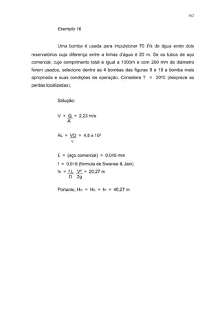 162
Exemplo 16
Uma bomba é usada para impulsionar 70 /s de água entre dois
reservatórios cuja diferença entre a linhas d’água é 20 m. Se os tubos de aço
comercial, cujo comprimento total é igual a 1000m e com 200 mm de diâmetro
forem usados, selecione dentre as 4 bombas das figuras 9 e 10 a bomba mais
apropriada e suas condições de operação. Considere T = 20ºC (despreze as
perdas localizadas).
Solução:
V = Q = 2,23 m/s
A
Re = VD = 4,5 x 10
= (aço comercial) = 0,045 mm
f = 0,016 (fórmula de Swanee & Jain)
hf = f L V² = 20,27 m
D 2g
Portanto, Hm = HG + hf = 40,27 m
 