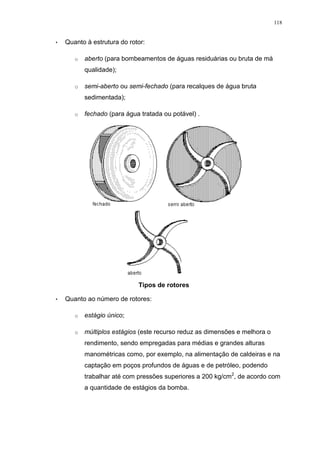 118
• Quanto à estrutura do rotor:
o aberto (para bombeamentos de águas residuárias ou bruta de má
qualidade);
o semi-aberto ou semi-fechado (para recalques de água bruta
sedimentada);
o fechado (para água tratada ou potável) .
Tipos de rotores
• Quanto ao número de rotores:
o estágio único;
o múltiplos estágios (este recurso reduz as dimensões e melhora o
rendimento, sendo empregadas para médias e grandes alturas
manométricas como, por exemplo, na alimentação de caldeiras e na
captação em poços profundos de águas e de petróleo, podendo
trabalhar até com pressões superiores a 200 kg/cm2
, de acordo com
a quantidade de estágios da bomba.
 