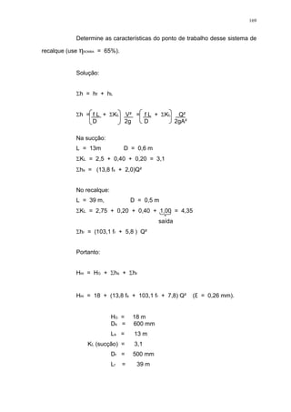 169
Determine as características do ponto de trabalho desse sistema de
recalque (use BOMBA = 65%).
Solução:
h = hf + hL
h = f L + KL V² = f L + KL Q²
D 2g D 2gA²
Na sucção:
L = 13m D = 0,6 m
KL = 2,5 + 0,40 + 0,20 = 3,1
hs = (13,8 fs + 2,0)Q²
No recalque:
L = 39 m, D = 0,5 m
KL = 2,75 + 0,20 + 0,40 + 1,00 = 4,35
saída
hr = (103,1 fr + 5,8 ) Q²
Portanto:
Hm = HG + hs + hr
Hm = 18 + (13,8 fs + 103,1 fr + 7,8) Q² ( = 0,26 mm).
HG = 18 m
Ds = 600 mm
Ls = 13 m
KL (sucção) = 3,1
Dr = 500 mm
Lr = 39 m
 