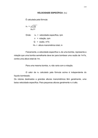 119
VELOCIDADE ESPECÍFICA (ns)
É calculada pela fórmula:
ns = n Q
Hm³/
Onde: ns = velocidade específica, rpm
n = rotação, rpm
Q = vazão, m³/s
Hm = altura manométrica total, m
Fisicamente, a velocidade específica ns de uma bomba, representa a
rotação que uma bomba semelhante deve ter para bombear uma vazão de 1m³/s,
contra uma altura total de 1m.
Para uma mesma bomba, ns não varia com a rotação.
O valor de ns calculado pela fórmula acima é independente do
líquido bombeado.
Os rotores destinados a grandes alturas manométricos têm geralmente, uma
baixa velocidade específica. Para pequenas alturas geralmente ns é alto.
 