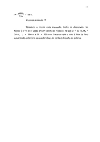 173
CV12
75
HQ
P m == .
Exercício proposto 12
Selecione a bomba mais adequada, dentre as disponíveis nas
figuras 9 e 10, a ser usada em um sistema de recalque, no qual Q = 30 l/s, HG =
20 m, L = 600 m e D = 150 mm. Sabendo que o tubo é feito de ferro
galvanizado, determine as características do ponto de trabalho do sistema.
 