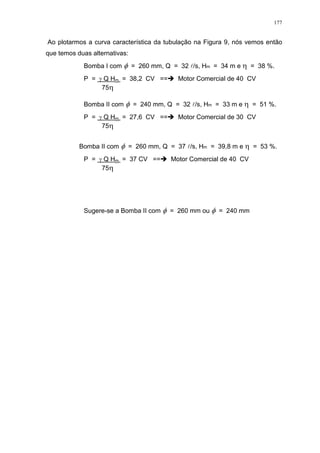 177
Ao plotarmos a curva característica da tubulação na Figura 9, nós vemos então
que temos duas alternativas:
Bomba I com = 260 mm, Q = 32 l/s, Hm = 34 m e = 38 %.
P = Q Hm = 38,2 CV == Motor Comercial de 40 CV
75
Bomba II com = 240 mm, Q = 32 l/s, Hm = 33 m e = 51 %.
P = Q Hm = 27,6 CV == Motor Comercial de 30 CV
75
Bomba II com = 260 mm, Q = 37 l/s, Hm = 39,8 m e = 53 %.
P = Q Hm = 37 CV == Motor Comercial de 40 CV
75
Sugere-se a Bomba II com = 260 mm ou = 240 mm
 