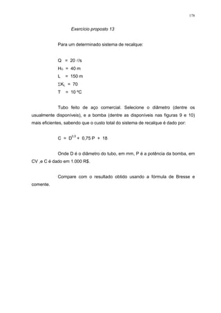 178
Exercício proposto 13
Para um determinado sistema de recalque:
Q = 20 l/s
HG = 40 m
L = 150 m
KL = 70
T = 10 ºC
Tubo feito de aço comercial. Selecione o diâmetro (dentre os
usualmente disponíveis), e a bomba (dentre as disponíveis nas figuras 9 e 10)
mais eficientes, sabendo que o custo total do sistema de recalque é dado por:
C = D + 0,75 P + 18
Onde D é o diâmetro do tubo, em mm, P é a potência da bomba, em
CV ,e C é dado em 1.000 R$.
Compare com o resultado obtido usando a fórmula de Bresse e
comente.
0,5
 