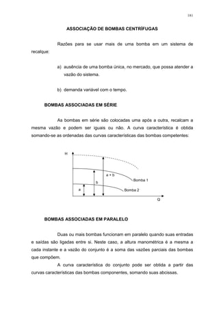 181
ASSOCIAÇÃO DE BOMBAS CENTRÍFUGAS
Razões para se usar mais de uma bomba em um sistema de
recalque:
a) ausência de uma bomba única, no mercado, que possa atender a
vazão do sistema.
b) demanda variável com o tempo.
BOMBAS ASSOCIADAS EM SÉRIE
As bombas em série são colocadas uma após a outra, recalcam a
mesma vazão e podem ser iguais ou não. A curva característica é obtida
somando-se as ordenadas das curvas características das bombas competentes:
BOMBAS ASSOCIADAS EM PARALELO
Duas ou mais bombas funcionam em paralelo quando suas entradas
e saídas são ligadas entre si. Neste caso, a altura manométrica é a mesma a
cada instante e a vazão do conjunto é a soma das vazões parciais das bombas
que compõem.
A curva característica do conjunto pode ser obtida a partir das
curvas características das bombas componentes, somando suas abcissas.
Bomba 2
Bomba 1
Q
H
b
a + b
a
 