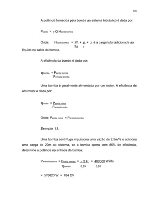 120
A potência fornecida pela bomba ao sistema hidráulico é dada por:
Psaída = Q Hsaída bomba
Onde: Hsaída bomba = V² + p + z é a carga total adicionada ao
2g
líquido na saída da bomba.
A eficiência da bomba é dada por:
bomba = Psaída bomba
Pentrada bomba
Uma bomba é geralmente alimentada por um motor. A eficiência de
um motor é dada por:
motor = Psaída motor
Pentrada motor
Onde: Psaída motor = Pentrada bomba
Exemplo 13:
Uma bomba centrífuga impulsiona uma vazão de 2,5m³/s e adiciona
uma carga de 20m ao sistema, se a bomba opera com 85% de eficiência,
determine a potência na entrada da bomba:
Pentrada bomba = Psaída bomba = Q H = 400300 Watts
bomba 0,85 0,85
= 576823 W = 784 CV
 