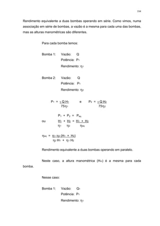 184
Rendimento equivalente a duas bombas operando em série. Como vimos, numa
associação em série de bombas, a vazão é a mesma para cada uma das bombas,
mas as alturas manométricas são diferentes.
Para cada bomba temos:
Bomba 1: Vazão: Q
Potência: P1
Rendimento: 1
Bomba 2: Vazão: Q
Potência: P1
Rendimento: 2
P1 = Q H1 e P2 = Q H2
75 1 75 2
P1 + P2 = Peq
ou H1 + H2 = H1 + H2
1 2 eq
eq = 1 2 (H1 + H2)
2 H1 + 1 H2
Rendimento equivalente a duas bombas operando em paralelo.
Neste caso, a altura manométrica (Hm) é a mesma para cada
bomba.
Nesse caso:
Bomba 1: Vazão: Q1
Potência: P1
Rendimento: 1
 
