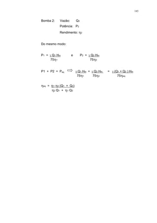 185
Bomba 2: Vazão: Q2
Potência: P2
Rendimento: 2
Do mesmo modo:
P1 = Q1 Hm e P2 = Q2 Hm
75 1 75 2
P1 + P2 = Peq Q1 Hm + Q2 Hm = (Q1 + Q2 ) Hm
75 1 75 2 75 eq
eq = 1 2 (Q1 + Q2)
2 Q1 + 1 Q2
 